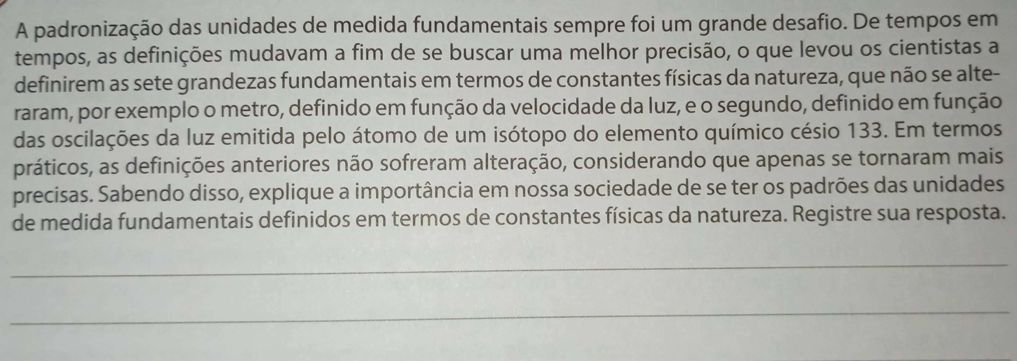 A padronização das unidades de medida fundamentais sempre foi um grande desafio. De tempos em 
tempos, as definições mudavam a fim de se buscar uma melhor precisão, o que levou os cientistas a 
definirem as sete grandezas fundamentais em termos de constantes físicas da natureza, que não se alte- 
raram, por exemplo o metro, definido em função da velocidade da luz, e o segundo, definido em função 
das oscilações da luz emitida pelo átomo de um isótopo do elemento químico césio 133. Em termos 
práticos, as definições anteriores não sofreram alteração, considerando que apenas se tornaram mais 
precisas. Sabendo disso, explique a importância em nossa sociedade de se ter os padrões das unidades 
de medida fundamentais definidos em termos de constantes físicas da natureza. Registre sua resposta. 
_ 
_