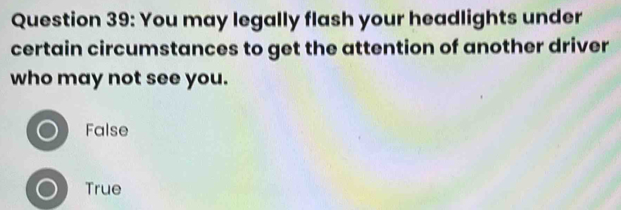 You may legally flash your headlights under
certain circumstances to get the attention of another driver
who may not see you.
False
True