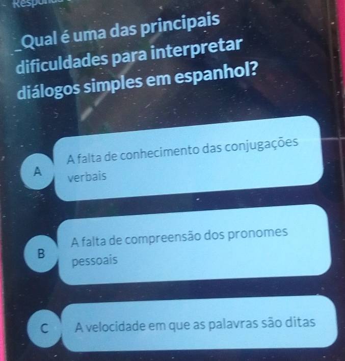 Respon
Qual é uma das principais
dificuldades para interpretar
diálogos simples em espanhol?
A falta de conhecimento das conjugações
A verbais
A falta de compreensão dos pronomes
B
pessoais
C A velocidade em que as palavras são ditas