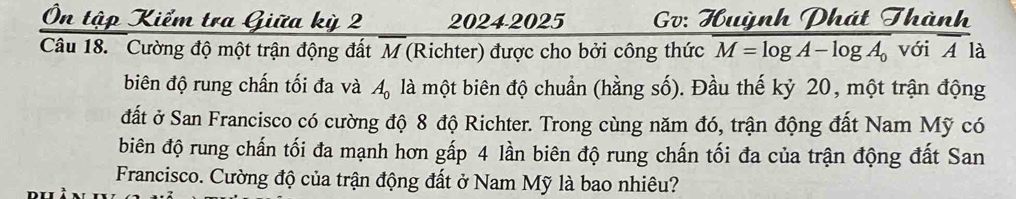 tập Kiểm tra Giữa kỳ 2 20242025 Gv: Huỳnh Phát Thành 
Câu 18. Cường độ một trận động đất M (Richter) được cho bởi công thức M=log A-log A_0 với A là 
biên độ rung chấn tối đa và A_0 là một biên độ chuẩn (hằng số). Đầu thế kỷ 20, một trận động 
đất ở San Francisco có cường độ 8 độ Richter. Trong cùng năm đó, trận động đất Nam Mỹ có 
biên độ rung chấn tối đa mạnh hơn gấp 4 lần biên độ rung chấn tối đa của trận động đất San 
Francisco. Cường độ của trận động đất ở Nam Mỹ là bao nhiêu?