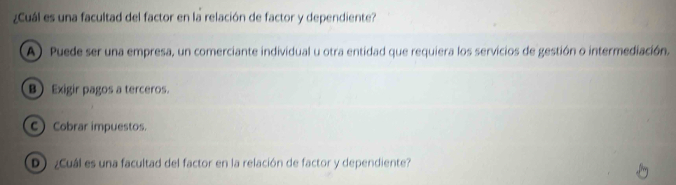 ¿Cuál es una facultad del factor en la relación de factor y dependiente?
A) Puede ser una empresa, un comerciante individual u otra entidad que requiera los servicios de gestión o intermediación.
B Exigir pagos a terceros.
C Cobrar impuestos.
¿Cuál es una facultad del factor en la relación de factor y dependiente?