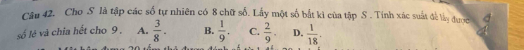 Cho S là tập các số tự nhiên có 8 chữ số. Lấy một số bắt kì của tập S . Tính xác suất để lấy được
số lẻ và chia hết cho 9 . A.  3/8 . B.  1/9 . C.  2/9 . D.  1/18 .