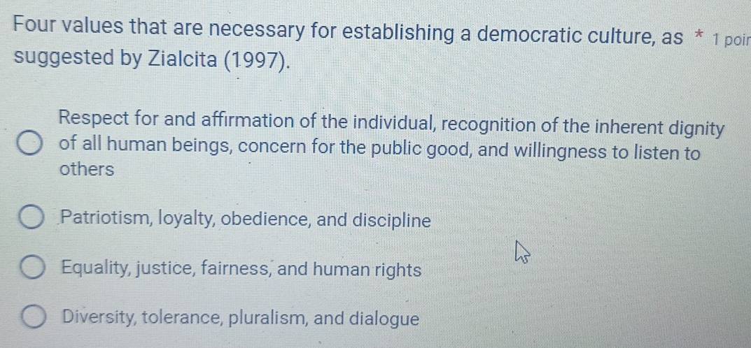 Four values that are necessary for establishing a democratic culture, as * 1 poir
suggested by Zialcita (1997).
Respect for and affirmation of the individual, recognition of the inherent dignity
of all human beings, concern for the public good, and willingness to listen to
others
Patriotism, loyalty, obedience, and discipline
Equality, justice, fairness, and human rights
Diversity, tolerance, pluralism, and dialogue