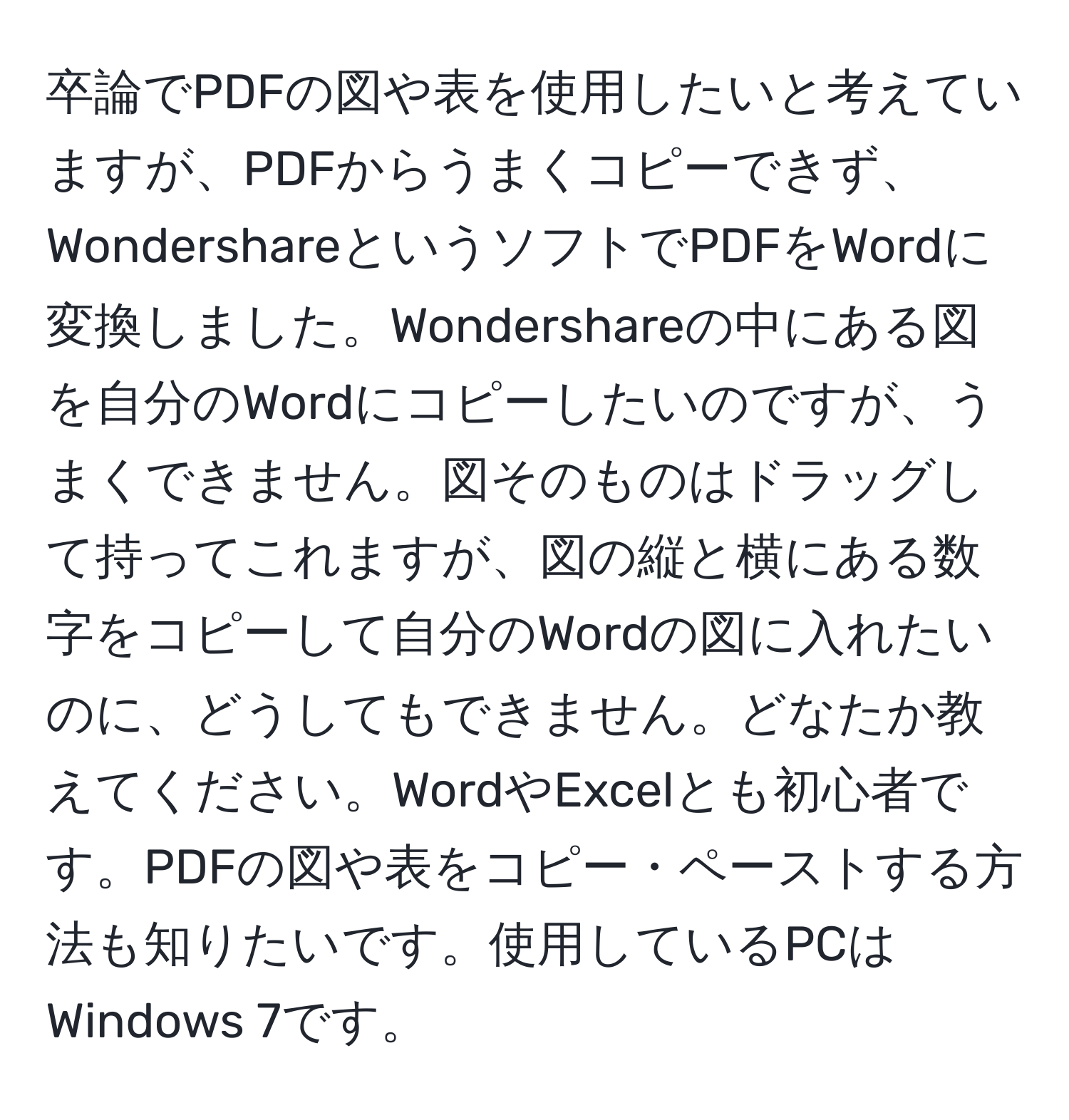 卒論でPDFの図や表を使用したいと考えていますが、PDFからうまくコピーできず、WondershareというソフトでPDFをWordに変換しました。Wondershareの中にある図を自分のWordにコピーしたいのですが、うまくできません。図そのものはドラッグして持ってこれますが、図の縦と横にある数字をコピーして自分のWordの図に入れたいのに、どうしてもできません。どなたか教えてください。WordやExcelとも初心者です。PDFの図や表をコピー・ペーストする方法も知りたいです。使用しているPCはWindows 7です。