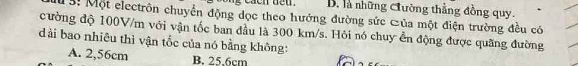 B. là những Cường thẳng đồng quy.
15: Một electrôn chuyển động dọc theo hướng đường sức Của một điện trường đều có
cường độ 100V/m với vận tốc ban đầu là 300 km/s. Hỏi nó chuy ển động được quãng đường
dài bao nhiêu thì vận tốc của nó bằng không:
A. 2,56cm B. 25.6cm