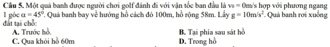 Một quả banh được người chơi golf đánh đi với vận tốc ban đầu là v_0=0m/s hợp với phương ngang
1 góc alpha =45° T. Quả banh bay về hướng hồ cách đó 100m, hồ rộng 58m. Lấy g=10m/s^2. Quả banh rơi xuống
đất tại chỗ:
A. Trước hồ. B. Tại phía sau sát hồ
C. Qua khỏi hồ 60m D. Trong hồ