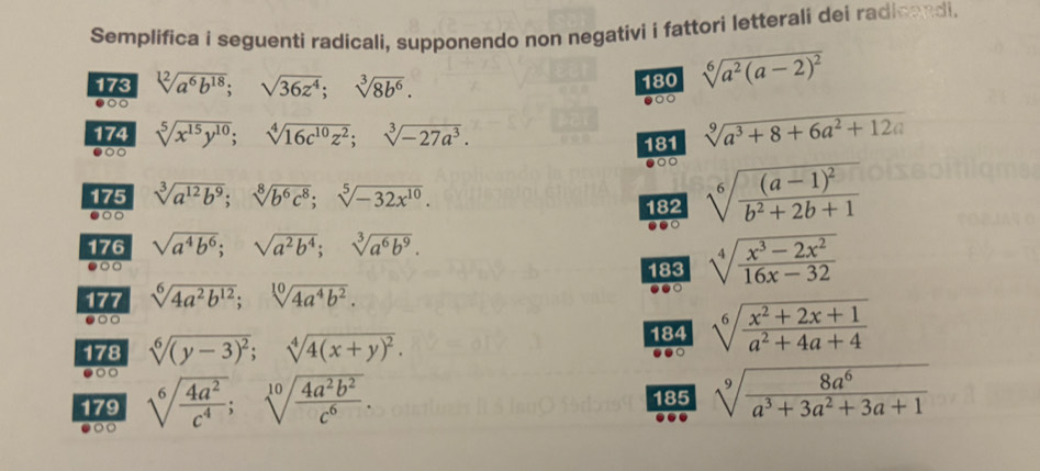 Semplifica i seguenti radicali, supponendo non negativi i fattori letterali dei radicandi.
173 sqrt[12](a^6b^(18));sqrt(36z^4);sqrt[3](8b^6). 180 sqrt[6](a^2(a-2)^2)
○○
●○○
174 sqrt[5](x^(15)y^(10));sqrt[4](16c^(10)z^2);sqrt[3](-27a^3).
181 sqrt[9](a^3+8+6a^2+12a)
●
175 sqrt[3](a^(12)b^9);sqrt[8](b^6c^8);sqrt[5](-32x^(10)). sqrt[6](frac (a-1)^2)b^2+2b+1
●○○ 182
.○
176 sqrt(a^4b^6);sqrt(a^2b^4);sqrt[3](a^6b^9).
●○□ sqrt[4](frac x^3-2x^2)16x-32
183
177 sqrt[6](4a^2b^(12));sqrt[10](4a^4b^2).
●○○
178 sqrt[6]((y-3)^2);sqrt[4](4(x+y)^2).
184 sqrt[6](frac x^2+2x+1)a^2+4a+4
●○
179 sqrt[6](frac 4a^2)c^4;sqrt[10](frac 4a^2b^2)c^6. 185 sqrt[9](frac 8a^6)a^3+3a^2+3a+1
0