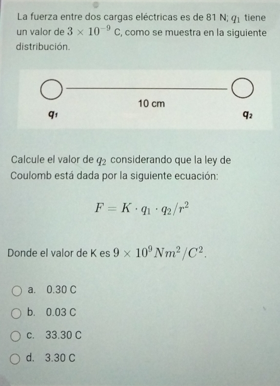 La fuerza entre dos cargas eléctricas es de 81 N; q_1 tiene
un valor de 3* 10^(-9)C , como se muestra en la siguiente
distribución.
Calcule el valor de q_2 considerando que la ley de
Coulomb está dada por la siguiente ecuación:
F=K· q_1· q_2/r^2
Donde el valor de K es 9* 10^9Nm^2/C^2.
a. 0.30 C
b. 0.03 C
c. 33.30 C
d. 3.30 C