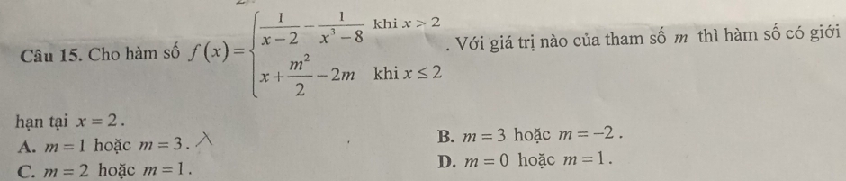 Cho hàm số f(x)=beginarrayl  1/x-2 - 1/x^3-8 khix>2 x+ m^2/2 -2mkhix≤ 2endarray.. Với giá trị nào của tham số m thì hàm số có giới
hạn tại x=2.
A. m=1 hoặc m=3.
B. m=3 hoặc m=-2.
C. m=2 hoặc m=1.
D. m=0 hoặc m=1.