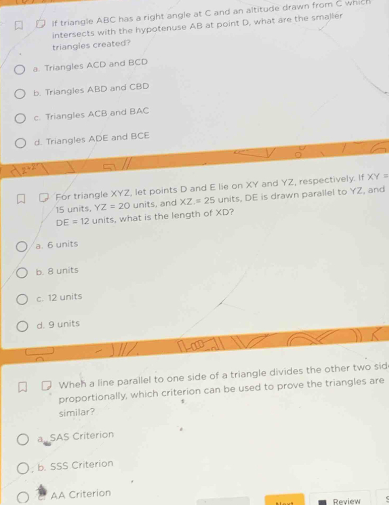 If triangle ABC has a right angle at C and an altitude drawn from C which
intersects with the hypotenuse AB at point D, what are the smaller
triangles created?
a. Triangles ACD and BCD
b. Triangles ABD and CBD
c. Triangles ACB and BAC
d. Triangles ADE and BCE
2° 
For triangle XYZ, let points D and E lie on XY and YZ, respectively. If XY=
15 units, YZ=20 units, and XZ=25 units, DE is drawn parallel to YZ, and
DE=12 units, what is the length of XD?
a. 6 units
b. 8 units
c. 12 units
d. 9 units
Wheh a line parallel to one side of a triangle divides the other two sid
proportionally, which criterion can be used to prove the triangles are
similar?
a. SAS Criterion
b. SSS Criterion
AA Criterion
Review