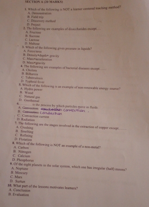 Which of the following is NOT a learner centered teaching method?
A. Demonstration
B. Field trip
C. Discovery method
D. Project
2. The following are examples of disaccharides except…
A. Fructose
B. Sucrose
C. Lactose
D. Maltose
3. Which of the following gives pressure in liquids?
A. Force/area
B. Density×depth× gravity
C. Mass×acceleration
D. Mass×gravity
4. The following are examples of bacterial diseases except……
A. Cholera
B. Bilharzia
C. Tuberculosis
D. Typhoid fever
5. Which of the following is an example of non-renewable energy source?
A. Hydro power
B. Wood
C. Natural gas
D. Geothemal
6. _is the process by which particles move in fluids .
A. Convection
B. Convection C
C. Convection current
D. Radiation
7. The following are the stages involved in the extraction of copper except_
A. Crushing
B. Smelting
C. Refining
D. Flotation
8. Which of the following is NOT an example of a non-metal?
A. Carbon
B. Nitrogen
C. Calcium
D. Phosphorus
9. Of the eight planets in the solar system, which one has irregular (half) moons?
A. Neptune
B. Mercury
C. Mars
D. Surtun
10. What part of the lessons motivates learners?
A. Conclusion
B. Evaluation