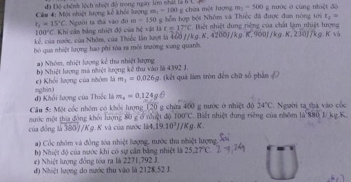 d) Độ chênh lệch nhiệt độ trong ngày lớn nhất là 6 
Câu 4: Một nhiệt lượng kế khối lượng m_1=100 g chứa một lượng m_2=500 g nước ở cùng nhiệt độ
t_1=15°C Người ta thả vào đó m=150 g hỗn hợp bột Nhôm và Thiếc đã được đun nóng tới t_2=
100°C * Khi cân bằng nhiệt độ của hệ vật là t=17°C * Biết nhiệt dung riêng của chất làm nhiệt lượng
kế, của nước, của Nhôm, của Thiếc lần lượt là 460 J/kg. K, + ,4200J/kg.K,900J/kg.K,230J, Vkg. K và
bó qua nhiệt lượng hao phí tỏa ra môi trường xung quanh.
a) Nhôm, nhiệt lượng kế thu nhiệt lượng
b) Nhiệt lượng mả nhiệt lượng kể thu vào là 4392 J.
e) Khổi lượng của nhôm là m_3=0.026g. (kết quả làm tròn đến chữ số phần
nghin)
đ) Khổi lượng của Thiếc là m_4=0.124g.θ
Câu 5: Một cốc nhôm có khổi lượng 20 g chứa 400 g nước ở nhiệt độ 24°C Người ta thà vào cốc
mước một thia đồng khối lượng 80 g ở nhiệt độ 100°C Biết nhiệt dung riêng của nhôm là 880 J/ kg.K.
của đồng là 380 J/K g. K và của nước 1i44,dot 19.10^3J/Kg.K.
) Cốc nhôm và đồng tỏa nhiệt lượng, nước thu nhiệt lượng
b) Nhiệt độ của nước khi có sự cần băng nhiệt là 25,27°C
e) Nhiệt lượng đồng tóa ra là 2271,792 J.
d) Nhiệt lượng do nước thu vào là 2128,52 J.