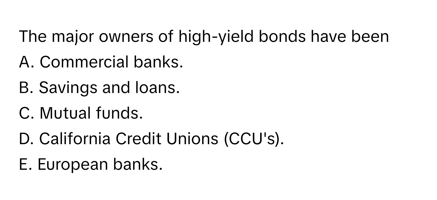 The major owners of high-yield bonds have been
A. Commercial banks.
B. Savings and loans.
C. Mutual funds.
D. California Credit Unions (CCU's).
E. European banks.