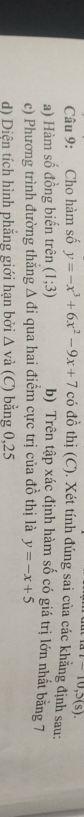 at=10,5(s). 
Câu 9: Cho hàm số y=-x^3+6x^2-9x+7 có đồ thị (C). Xét tính đúng sai của các khẳng định sau: 
a) Hàm số đồng biến trên (1;3) b) Trên tập xác định hàm số có giá trị lớn nhất bằng 7
c) Phương trình đường thẳng Δ đi qua hai điểm cực trị của đồ thị là y=-x+5
d) Diện tích hình phẳng giới hạn bởi △ v à (C) bằng 0,25