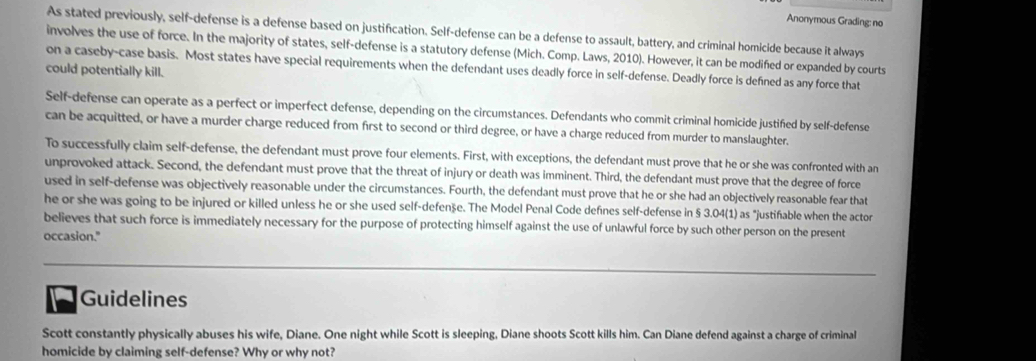 Anonymous Grading: no 
As stated previously, self-defense is a defense based on justification. Self-defense can be a defense to assault, battery, and criminal homicide because it always 
involves the use of force. In the majority of states, self-defense is a statutory defense (Mich. Comp. Laws, 2010). However, it can be modifed or expanded by courts 
on a caseby-case basis. Most states have special requirements when the defendant uses deadly force in self-defense. Deadly force is defined as any force that 
could potentially kill. 
Self-defense can operate as a perfect or imperfect defense, depending on the circumstances. Defendants who commit criminal homicide justifed by self-defense 
can be acquitted, or have a murder charge reduced from first to second or third degree, or have a charge reduced from murder to manslaughter. 
To successfully claim self-defense, the defendant must prove four elements. First, with exceptions, the defendant must prove that he or she was confronted with an 
unprovoked attack. Second, the defendant must prove that the threat of injury or death was imminent. Third, the defendant must prove that the degree of force 
used in self-defense was objectively reasonable under the circumstances. Fourth, the defendant must prove that he or she had an objectively reasonable fear that 
he or she was going to be injured or killed unless he or she used self-defenše. The Model Penal Code defines self-defense in § 3.04 (1) as "justifable when the actor 
believes that such force is immediately necessary for the purpose of protecting himself against the use of unlawful force by such other person on the present 
occasion." 
Guidelines 
Scott constantly physically abuses his wife, Diane. One night while Scott is sleeping, Diane shoots Scott kills him. Can Diane defend against a charge of criminal 
homicide by claiming self-defense? Why or why not?