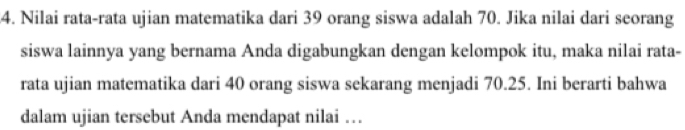 Nilai rata-rata ujian matematika dari 39 orang siswa adalah 70. Jika nilai dari seorang 
siswa lainnya yang bernama Anda digabungkan dengan kelompok itu, maka nilai rata- 
rata ujian matematika dari 40 orang siswa sekarang menjadi 70.25. Ini berarti bahwa 
dalam ujian tersebut Anda mendapat nilai …