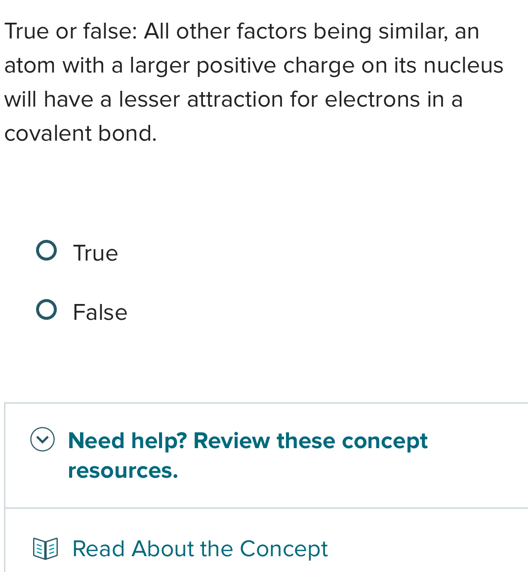 True or false: All other factors being similar, an
atom with a larger positive charge on its nucleus
will have a lesser attraction for electrons in a
covalent bond.
True
False
Need help? Review these concept
resources.
Read About the Concept