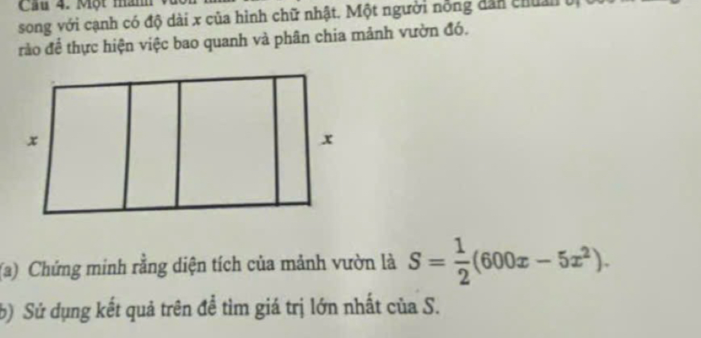 Một năm 
song với cạnh có độ dài x của hình chữ nhật. Một người nỗng dân chân ởị 
rảo để thực hiện việc bao quanh và phân chia mảnh vườn đó. 
(a) Chứng minh rằng diện tích của mảnh vườn là S= 1/2 (600x-5x^2). 
b) Sử dụng kết quả trên đề tìm giá trị lớn nhất của S.