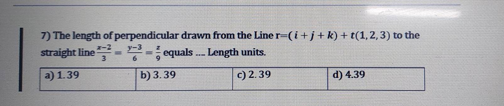 The length of perpendicular drawn from the Line r=(i+j+k)+t(1,2,3) to the 
straight line  (x-2)/3 = (y-3)/6 = z/9  equals ... Length units.