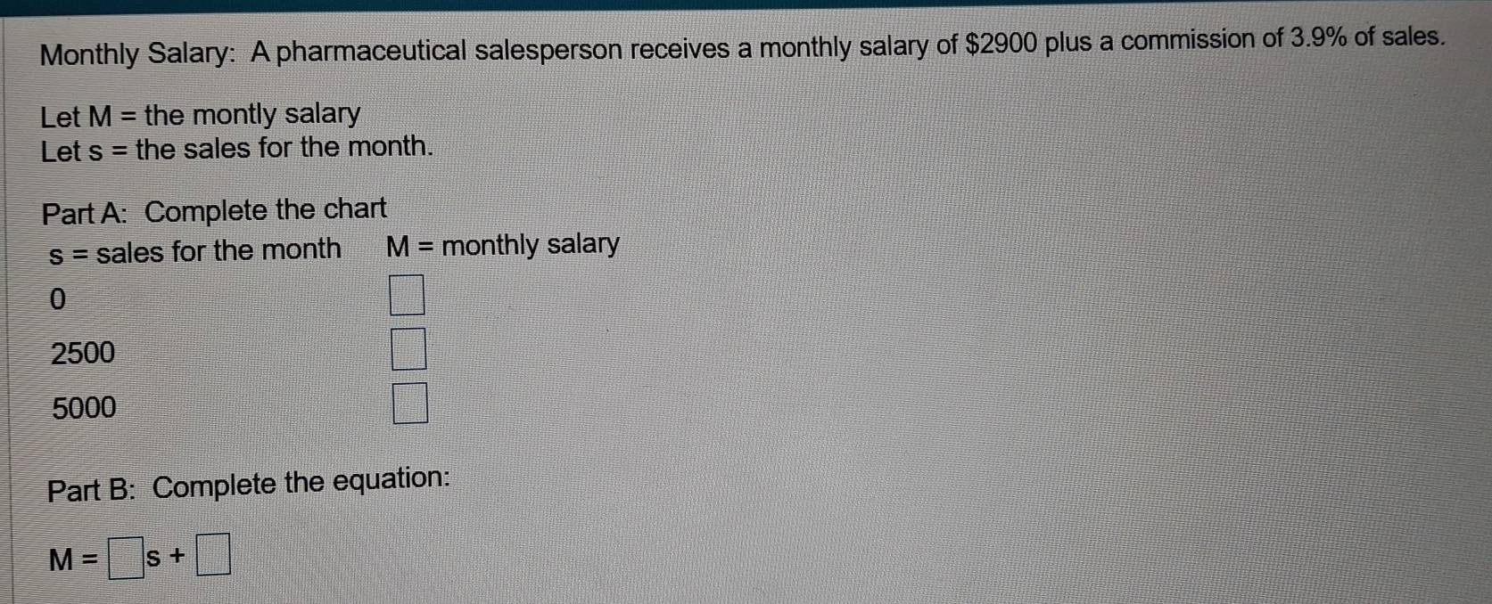 Monthly Salary: A pharmaceutical salesperson receives a monthly salary of $2900 plus a commission of 3.9% of sales. 
Let M= the montly salary 
Let s= the sales for the month. 
Part A: Complete the chart
s= sales for the month M= monthly salary 
0
=□^32AB· □°
2500
5000
□ 
Part B: Complete the equation:
M=□ s+□