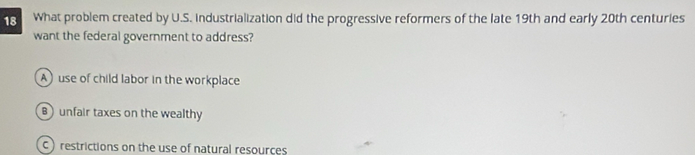 What problem created by U.S. industrialization did the progressive reformers of the late 19th and early 20th centuries
want the federal government to address?
A use of child labor in the workplace
unfair taxes on the wealthy
C) restrictions on the use of natural resources
