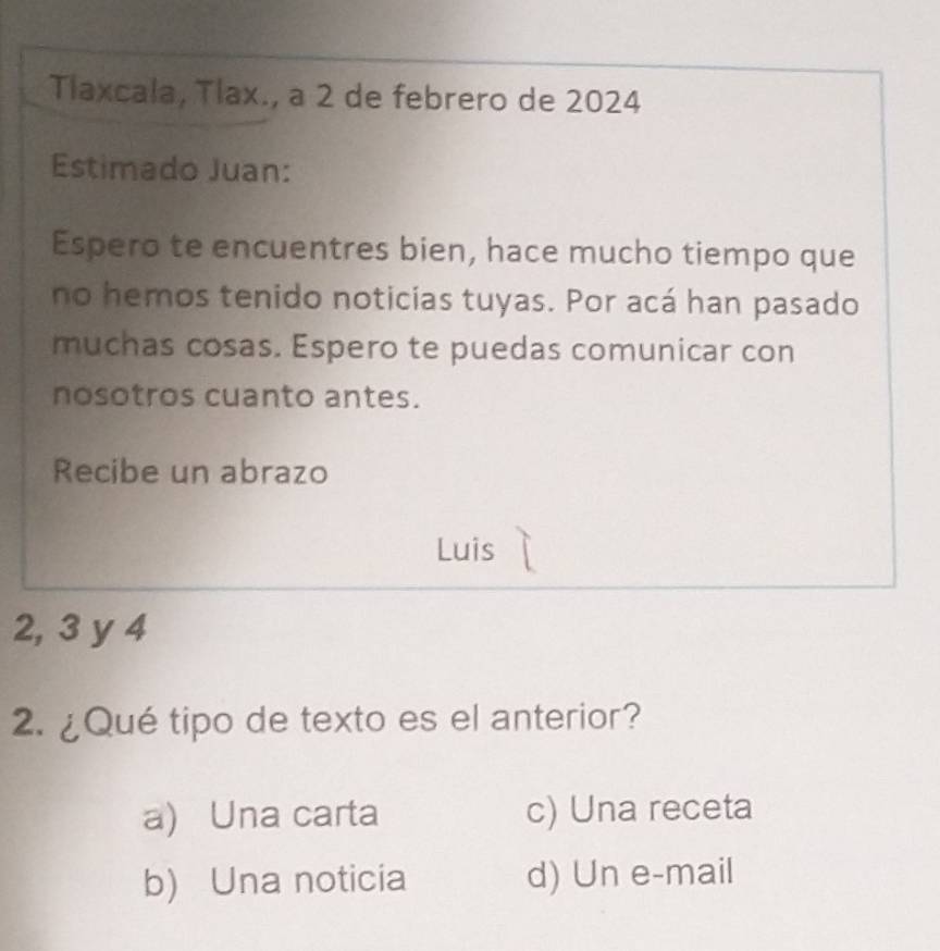 Tlaxcala, Tlax., a 2 de febrero de 2024
Estimado Juan:
Espero te encuentres bien, hace mucho tiempo que
no hemos tenido noticias tuyas. Por acá han pasado
muchas cosas. Espero te puedas comunicar con
nosotros cuanto antes.
Recibe un abrazo
Luis
2, 3 y 4
2. ¿Qué tipo de texto es el anterior?
a) Una carta c) Una receta
b) Una noticia d) Un e-mail