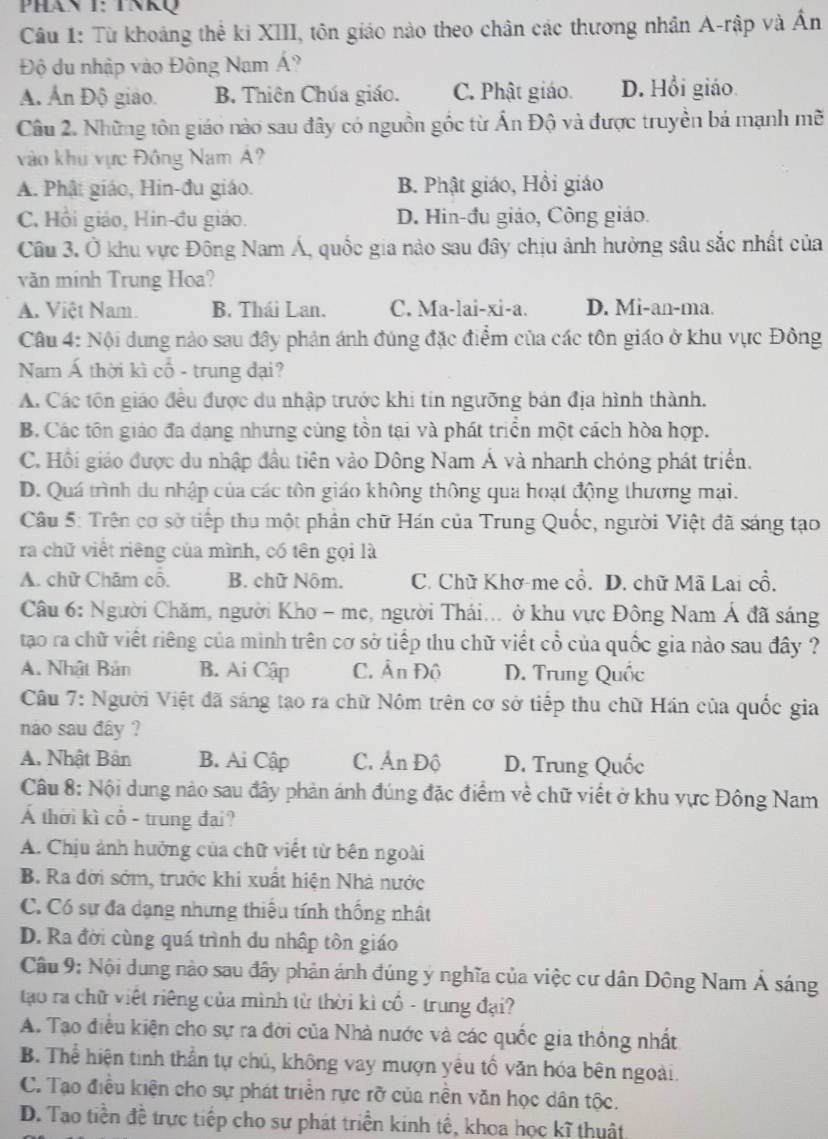 PHan I: TNKQ
Câu 1: Từ khoảng thể ki XIII, tôn giáo nào theo chân các thương nhân A-rập và Ấn
Độ du nhập vào Đông Nam Á?
A. Ấn Độ giáo. B. Thiên Chúa giáo. C. Phật giáo. D. Hồi giáo
Câu 2. Những tôn giáo nào sau đây có nguồn gốc từ Ấn Độ và được truyền bá mạnh mẽ
vào khu vực Đông Nam Á?
A. Phật giáo, Hin-đu giáo. B. Phật giáo, Hồi giáo
C. Hồi giáo, Hin-đu giáo. D. Hin-đu giảo, Công giáo.
Câu 3. Ở khu vực Đông Nam Á, quốc gia nào sau đây chịu ảnh hưởng sâu sắc nhất của
văn minh Trung Hoa?
A. Việt Nam. B. Thái Lan. C. Ma-lai-xi-a. D. Mi-an-ma.
Câu 4: Nội dung nào sau đây phản ánh đúng đặc điểm của các tôn giáo ở khu vực Đông
Nam Á thời kì cổ - trung đại?
A. Các tôn giáo đều được du nhập trước khi tín ngưỡng bản địa hình thành.
B. Các tôn giáo đa dạng nhưng cùng tồn tại và phát triển một cách hòa hợp.
C. Hồi giáo được du nhập đầu tiên vào Dông Nam Á và nhanh chóng phát triển.
D. Quá trình du nhập của các tôn giáo không thông qua hoạt động thương mại.
Câu 5: Trên cơ sở tiếp thu một phân chữ Hán của Trung Quốc, người Việt đã sáng tạo
ra chữ viết riêng của mình, có tên gọi là
A. chữ Chăm cổ. B. chữ Nộm. C. Chữ Khơ-me cổ. D. chữ Mã Lai cổ.
Câu 6: Người Chăm, người Kho - mẹ, người Thái... ở khu vực Đông Nam Á đã sáng
tạao ra chữ viết riêng của minh trên cơ sở tiếp thu chữ viết cổ của quốc gia nào sau đây ?
A. Nhật Bản B. Ai Cập C. Ấn Đô D. Trung Quốc
Câu 7: Người Việt đã sáng tạo ra chữ Nôm trên cơ sở tiếp thu chữ Hán của quốc gia
nào sau đây ?
A. Nhật Bản B. Ai Cập C. Ấn Độ D. Trung Quốc
Câu 8: Nội dung nào sau đây phản ánh đúng đặc điểm về chữ viết ở khu vực Đông Nam
Á thời kì cổ - trung đai?
A. Chịu ảnh hưởng của chữ viết từ bên ngoài
B. Ra đời sớm, trước khi xuất hiện Nhà nước
C. Có sự đa dạng nhưng thiếu tính thống nhật
D. Ra đời cùng quá trình du nhập tôn giáo
Câu 9: Nội dung nào sau đây phản ánh đúng ý nghĩa của việc cư dân Dông Nam Á sáng
tạo ra chữ việt riêng của mình từ thời kì cổ - trung đại?
A. Tạo điều kiện cho sự ra đời của Nhà nước và các quốc gia thông nhất
B. Thể hiện tinh thần tự chủ, không vay mượn yêu tổ văn hóa bên ngoài.
C. Tạo điều kiện cho sự phát triển rực rỡ của nền văn học dân tộc.
D. Tao tiền đề trực tiếp cho sư phát triển kinh tế, khoa học kĩ thuật