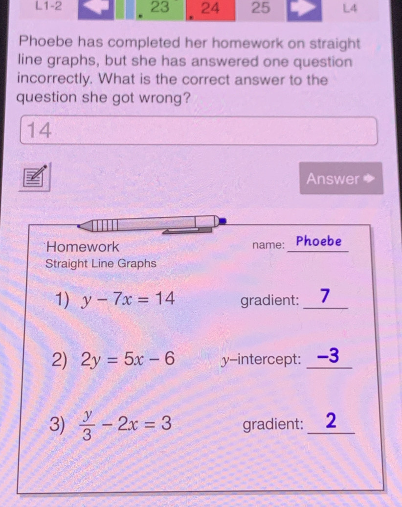 Phoebe has completed her homework on straight
line graphs, but she has answered one question
incorrectly. What is the correct answer to the
question she got wrong?
14
Answer a
Homework name: Phoebe
Straight Line Graphs
1) y-7x=14 gradient: _7
2) 2y=5x-6 y-intercept: _ -3
3)  y/3 -2x=3 gradient: _2