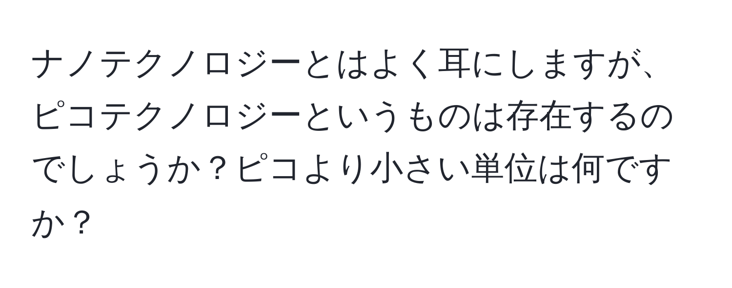 ナノテクノロジーとはよく耳にしますが、ピコテクノロジーというものは存在するのでしょうか？ピコより小さい単位は何ですか？