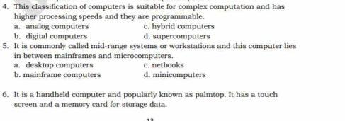 This classification of computers is suitable for complex computation and has
higher processing speeds and they are programmable.
a. analog computers c. hybrid computers
b. digital computers d. supercomputers
5. It is commonly called mid-range systems or workstations and this computer lies
in between mainframes and microcomputers.
a. desktop computers c. netbooks
b. mainframe computers d. minicomputers
6. It is a handheld computer and popularly known as palmtop. It has a touch
screen and a memory card for storage data.