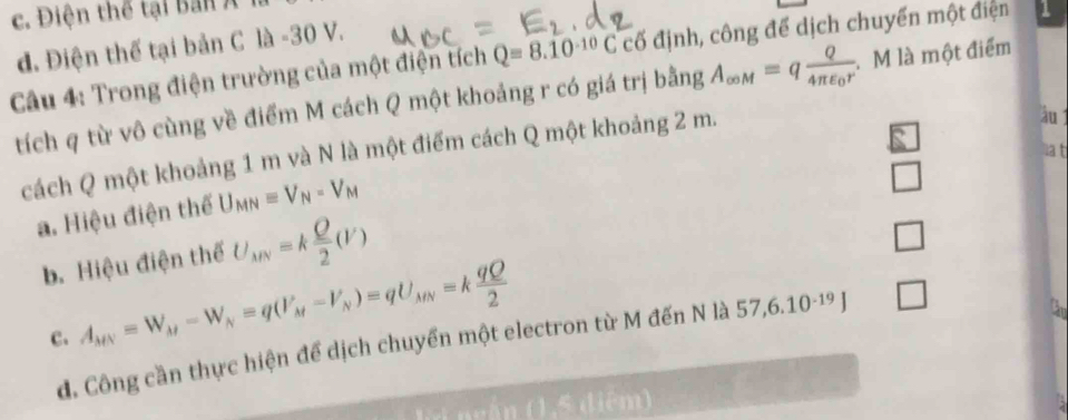 c. Điện thể tại ban Á
d. Điện thế tại bản C là -30 V.
Câu 4: Trong điện trường của một điện tích Q=8.10^(-10)C cố định, công để dịch chuyển một điện 1
tích q từ vô cùng về điểm M cách Q một khoảng r có giá trị bằng A_∈fty M=qfrac Q4π varepsilon _0r M là một điểm
cách Q một khoảng 1 m và N là một điểm cách Q một khoảng 2 m.
àu 
a t
a. Hiệu điện thể U_MN=V_N-V_M
□
b. Hiệu điện thế U_AN=k Q/2 (V)
□
c. A_MN=W_M-W_N=q(V_M-V_N)=qU_MN=k qQ/2 
đ. Công cần thực hiện để dịch chuyển một electron từ M đến N là 57 6.10^(-19) □ 
l ngắn (1,5 điệm)