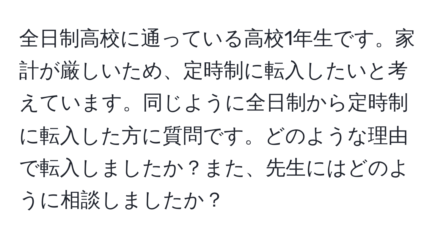 全日制高校に通っている高校1年生です。家計が厳しいため、定時制に転入したいと考えています。同じように全日制から定時制に転入した方に質問です。どのような理由で転入しましたか？また、先生にはどのように相談しましたか？