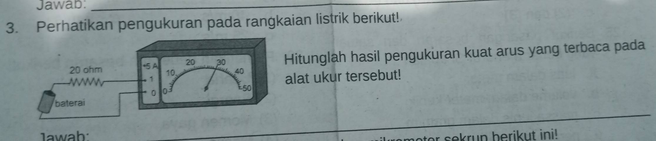 Jawab:_ 
3. Perhatikan pengukuran pada rangkaian listrik berikut! 
Hitunglah hasil pengukuran kuat arus yang terbaca pada 
alat ukur tersebut! 
lawab: ter sekrup berikut ini!