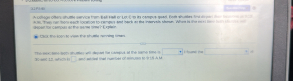 3.2.PS-40 Questión Helpi 。 
A college offers shuttle service from Ball Hall or Lot C to its campus quad. Both shuttles first depart their locations at 9:15 
A:M. They run from each location to campus and back at the intervals shown. When is the next time both shutties will 
depart for campus at the same time? Explain. 
Click the icon to view the shuttle running times. 
The next time both shuttles will depart for campus at the same time is □ I found the of
30 and 12, which is □ and added that number of minutes to 9:15 A. M