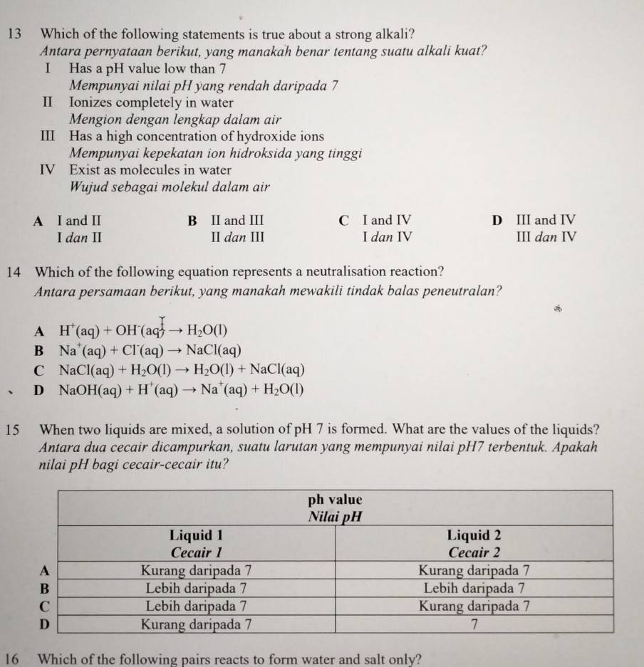 Which of the following statements is true about a strong alkali?
Antara pernyataan berikut, yang manakah benar tentang suatu alkali kuat?
I Has a pH value low than 7
Mempunyai nilai pH yang rendah daripada 7
II Ionizes completely in water
Mengion dengan lengkap dalam air
III Has a high concentration of hydroxide ions
Mempunyai kepekatan ion hidroksida yang tinggi
IV Exist as molecules in water
Wujud sebagai molekul dalam air
A I and II B II and III C I and IV D III and IV
I dan II II dan III I dan IV III dan IV
14 Which of the following equation represents a neutralisation reaction?
Antara persamaan berikut, yang manakah mewakili tindak balas peneutralan?
A H^+(aq)+OH^-(aq)to H_2O(l)
B Na^+(aq)+Cl^-(aq)to NaCl(aq)
C NaCl(aq)+H_2O(l)to H_2O(l)+NaCl(aq)
、 D NaOH(aq)+H^+(aq)to Na^+(aq)+H_2O(l)
15 When two liquids are mixed, a solution of pH 7 is formed. What are the values of the liquids?
Antara dua cecair dicampurkan, suatu larutan yang mempunyai nilai pH7 terbentuk. Apakah
nilai pH bagi cecair-cecair itu?
16 Which of the following pairs reacts to form water and salt only?