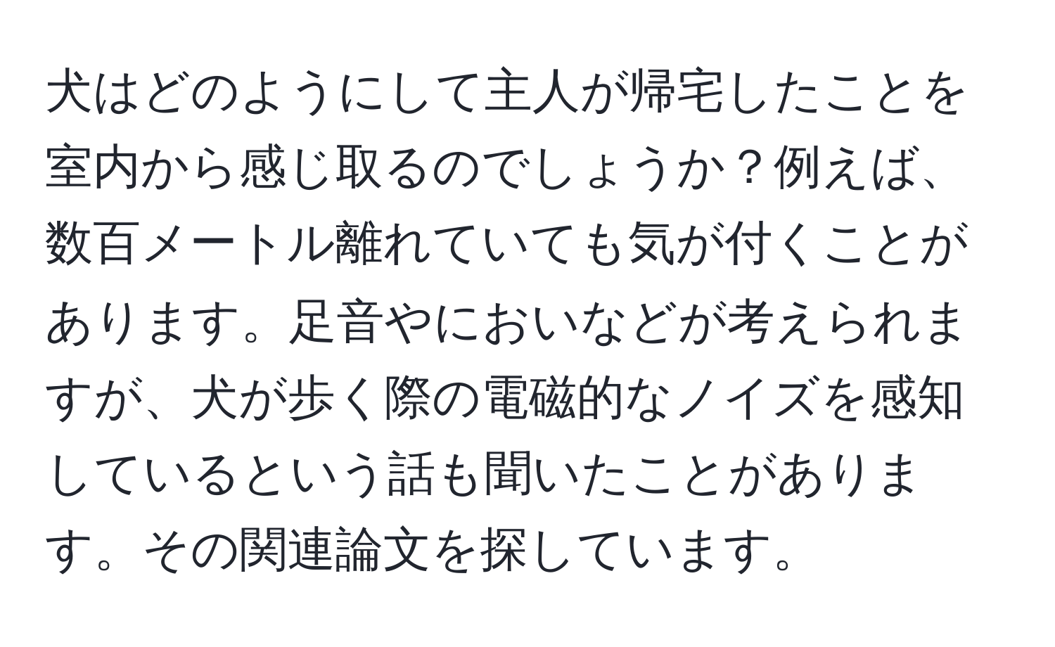 犬はどのようにして主人が帰宅したことを室内から感じ取るのでしょうか？例えば、数百メートル離れていても気が付くことがあります。足音やにおいなどが考えられますが、犬が歩く際の電磁的なノイズを感知しているという話も聞いたことがあります。その関連論文を探しています。