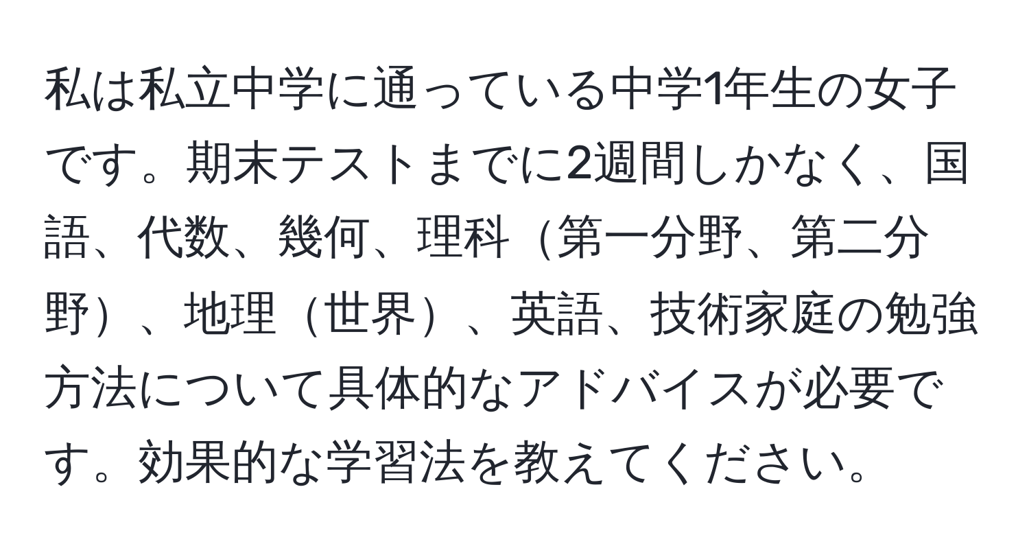 私は私立中学に通っている中学1年生の女子です。期末テストまでに2週間しかなく、国語、代数、幾何、理科第一分野、第二分野、地理世界、英語、技術家庭の勉強方法について具体的なアドバイスが必要です。効果的な学習法を教えてください。