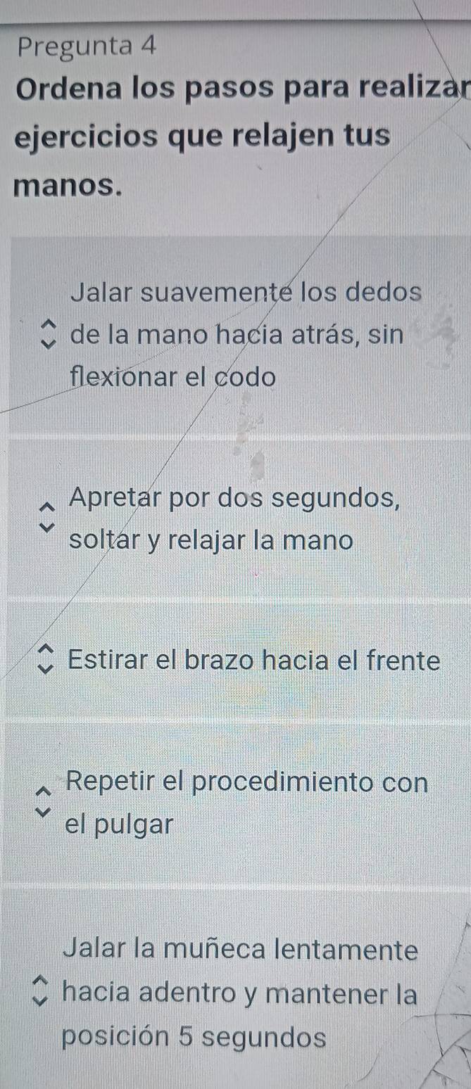 Pregunta 4
Ordena los pasos para realizar
ejercicios que relajen tus
manos.
Jalar suavemente los dedos
de la mano hacia atrás, sin
flexionar el codo
Apretar por dos segundos,
soltar y relajar la mano
Estirar el brazo hacia el frente
Repetir el procedimiento con
el pulgar
Jalar la muñeca lentamente
hacia adentro y mantener la
posición 5 segundos