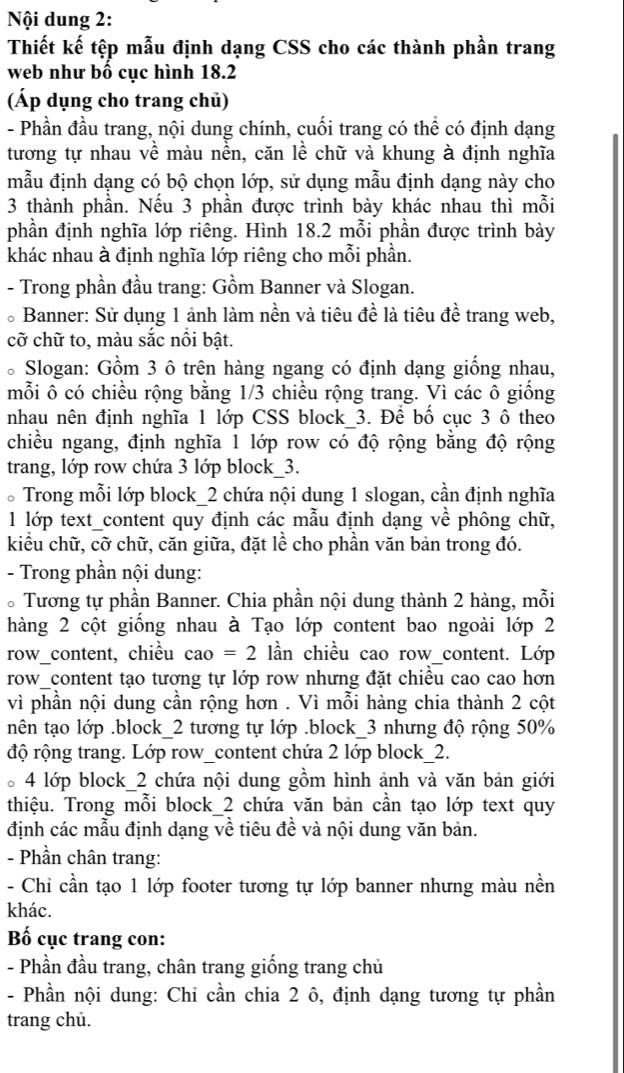 Nội dung 2:
Thiết kế tệp mẫu định dạng CSS cho các thành phần trang
web như bố cục hình 18.2
(Áp dụng cho trang chủ)
- Phần đầu trang, nội dung chính, cuối trang có thể có định dạng
tương tự nhau về màu nền, căn lề chữ và khung à định nghĩa
mẫu định dạng có bộ chọn lớp, sử dụng mẫu định dạng này cho
3 thành phần. Nếu 3 phần được trình bày khác nhau thì mỗi
phần định nghĩa lớp riêng. Hình 18.2 mỗi phần được trình bày
khác nhau à định nghĩa lớp riêng cho mỗi phần.
- Trong phần đầu trang: Gồm Banner và Slogan.
*Banner: Sử dụng 1 ảnh làm nền và tiêu đề là tiêu đề trang web,
cỡ chữ to, màu sắc nồi bật.
* Slogan: Gồm 3 ô trên hàng ngang có định dạng giống nhau,
mỗi ô có chiều rộng bằng 1/3 chiều rộng trang. Vì các ô giống
nhau nên định nghĩa 1 lớp CSS block 3. Để bố cục 3 ô theo
chiều ngang, định nghĩa 1 lớp row có độ rộng bằng độ rộng
trang, lớp row chứa 3 lớp block_3.
。Trong mỗi lớp block_2 chứa nội dung 1 slogan, cần định nghĩa
1 lớp text_content quy định các mẫu định dạng về phông chữ,
kiểu chữ, cỡ chữ, căn giữa, đặt lề cho phần văn bản trong đó.
- Trong phần nội dung:
* Tương tự phần Banner. Chia phần nội dung thành 2 hàng, mỗi
hàng 2 cột giống nhau à Tạo lớp content bao ngoài lớp 2
row_content, chiều cao=2 lần chiều cao row_content. Lớp
row_content tạo tương tự lớp row nhưng đặt chiều cao cao hơn
vì phần nội dung cần rộng hơn . Vì mỗi hàng chia thành 2 cột
nên tạo lớp .block_2 tương tự lớp .block_3 nhưng độ rộng 50%
độ rộng trang. Lớp row_content chứa 2 lớp block_2.
。4 lớp block_2 chứa nội dung gồm hình ảnh và văn bản giới
thiệu. Trong mỗi block 2 chứa văn bản cần tạo lớp text quy
định các mẫu định dạng về tiêu đề và nội dung văn bản.
- Phần chân trang:
- Chỉ cần tạo 1 lớp footer tương tự lớp banner nhưng màu nền
khác.
Bố cục trang con:
- Phần đầu trang, chân trang giống trang chủ
- Phần nội dung: Chi cần chia 2 ô, định dạng tương tự phần
trang chủ.