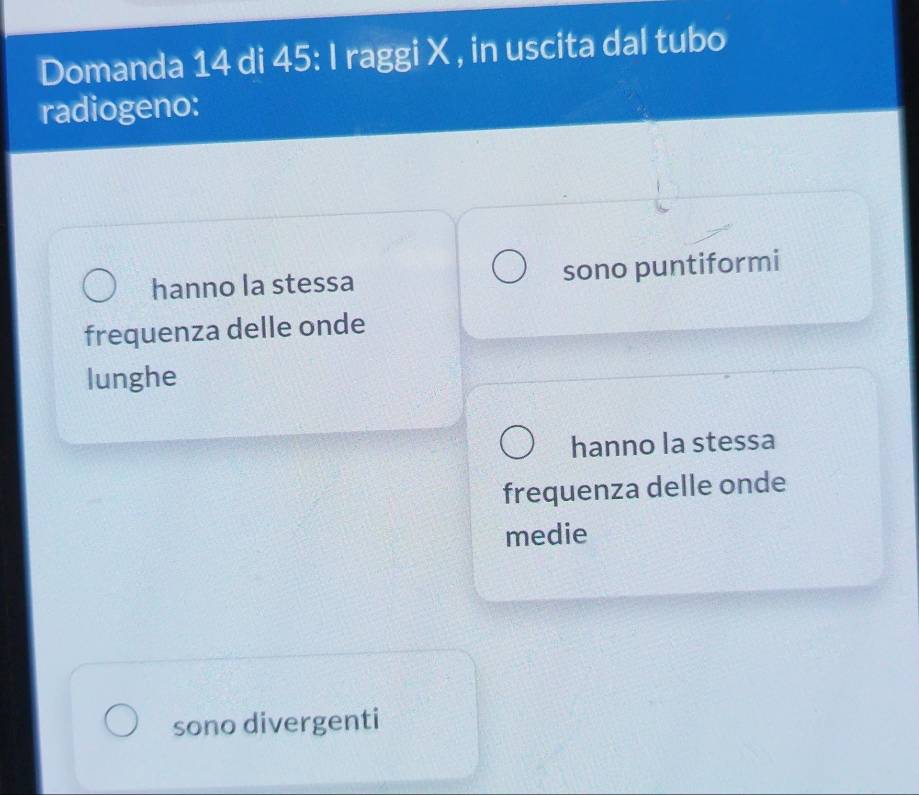 Domanda 14 di 45 : I raggi X , in uscita dal tubo
radiogeno:
hanno la stessa sono puntiformi
frequenza delle onde
lunghe
hanno la stessa
frequenza delle onde
medie
sono divergenti