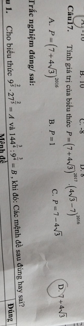 A4-10 B. 10 C. -8 D. 8
Câu17. Tính giá trị của biểu thức P=(7+4sqrt(3))^2017· (4sqrt(3)-7)^2016
A. P=(7+4sqrt(3))^2016 B. P=1
C. P=7-4sqrt(3)
D. 7+4sqrt(3)
Trắc nghiệm đúng/ sai:
u 1. Cho biểu thức 9^(frac 2)5· 27^(frac 2)5=A và 144^(frac 3)4:9^(frac 3)4=B , khi đó: Các mệnh đề sau đúng hay sai?
Đúng
Mênh đề