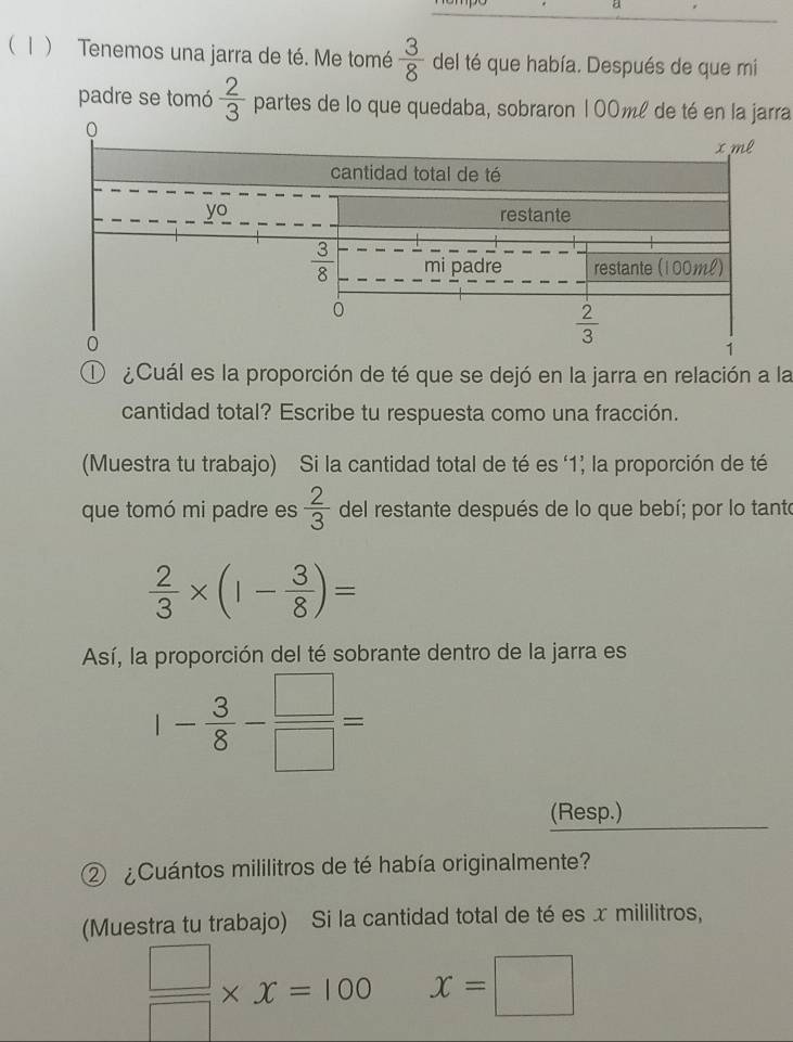 a
( 1 ) Tenemos una jarra de té. Me tomé  3/8  del té que había. Después de que mi
padre se tomó  2/3  partes de lo que quedaba, sobraron 100ml de té en la jarra
① ¿Cuál es la proporción de té que se dejó en la jarra en relación a la
cantidad total? Escribe tu respuesta como una fracción.
(Muestra tu trabajo) Si la cantidad total de té es '1; la proporción de té
que tomó mi padre es  2/3  del restante después de lo que bebí; por lo tante
 2/3 * (1- 3/8 )=
Así, la proporción del té sobrante dentro de la jarra es
1- 3/8 - □ /□  =
(Resp.)
② ¿Cuántos mililitros de té había originalmente?
(Muestra tu trabajo) Si la cantidad total de té es x mililitros,
 □ /□  * x=100 x=□