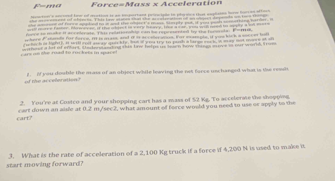 F=ma Force=Mass x Acceleration 
Newton's second law of motion is an important principle in physics that explains how forces affect 
the movement of objects. This law states that the acceleration of an object depends on two things: 
the amount of force applied to it and the object's mass. Simply put, if you push something harder, it 
will move faster. However, if the object is very heavy, like a car, you will need to apply a lot more 
force to make it accelerate. This relationship can be represented by the formula: F=ma, 
where F stands for force, m is mass, and α is acceleration. For example, if you kick a soccer ball 
(which is light), it will roll away quickly, but if you try to push a large rock, it may not move at all 
without a lot of effort. Understanding this law helps us learn how things move in our world, from 
cars on the road to rockets in space! 
1. If you double the mass of an object while leaving the net force unchanged what is the result 
of the acceleration? 
2. You’re at Costco and your shopping cart has a mass of 52 Kg. To accelerate the shopping 
cart down an aisle at 0.2 m/sec2, what amount of force would you need to use or apply to the 
cart? 
3. What is the rate of acceleration of a 2,100 Kg truck if a force if 4,200 N is used to make it 
start moving forward?