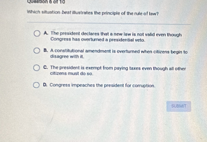 Which situation best illustrates the principle of the rule of law?
A. The president declares that a new law is not valid even though
Congress has overturned a presidential veto.
B. A constitutional amendment is overturned when citizens begin to
disagree with it.
C. The president is exempt from paying taxes even though all other
citizens must do so.
D. Congress impeaches the president for corruption.
SUBMIT