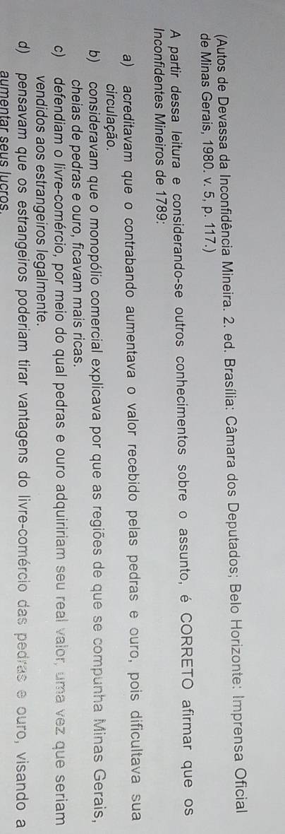 (Autos de Devassa da Inconfidência Mineira. 2. ed. Brasília: Câmara dos Deputados; Belo Horizonte: Imprensa Oficial
de Minas Gerais, 1980. v. 5, p. 117.)
A partir dessa leitura e considerando-se outros conhecimentos sobre o assunto, é CORRETO afirmar que os
Inconfidentes Mineiros de 1789:
a) acreditavam que o contrabando aumentava o valor recebido pelas pedras e ouro, pois dificultava sua
circulação.
b) consideravam que o monopólio comercial explicava por que as regiões de que se compunha Minas Gerais,
cheias de pedras e ouro, ficavam mais ricas.
c) defendiam o livre-comércio, por meio do qual pedras e ouro adquiririam seu real valor, uma vez que seriam
vendidos aos estrangeiros legalmente.
d) pensavam que os estrangeiros poderiam tirar vantagens do livre-comércio das pedras e ouro, visando a
aumentar seus lucros