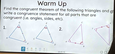 Warm Up 
Find the congruent theorem of the following triangles and 
write a congruence statement for all parts that are 
congruent (i.e. angles, sides, etc). 
1. 
2. 
a
00:05:10