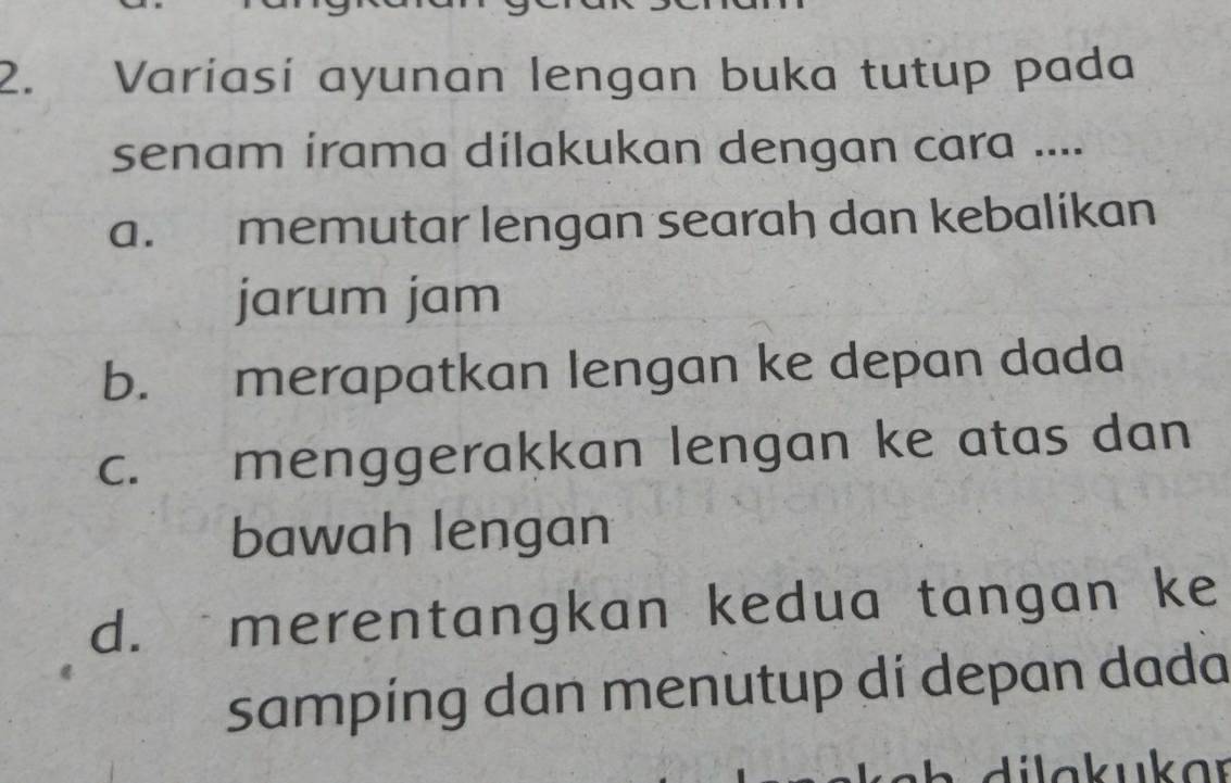 Variasi ayunan lengan buka tutup pada
senam irama dilakukan dengan cara ....
a. memutar lengan searah dan kebalikan
jarum jam
b. merapatkan lengan ke depan dada
C. menggerakkan lengan ke atas dan
bawah lengan
d. ` merentangkan kedua tangan ke
sampíng dan menutup di depan dada
di l a k ukar