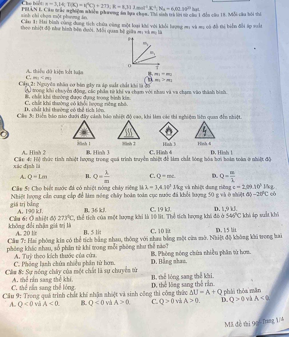 Cho biết: π =3,14;T(K)=t(^0C)+273;R=8,31J.mol^(-1).K^(-1);N_A=6,02.10^(23)hat.
PHÀN I. Câu trắc nghiệm nhiều phương án lựa chọn. Thí sinh trả lời từ câu 1 đến câu 18. Mỗi câu hỏi thí
sinh chỉ chọn một phương án.
Câu 1: Hai bình cùng dung tích chứa cùng một loại khí với khối lượng mị và m_2 có đồ thị biến đổi áp suất
theo nhiệt độ như hình bên dưới. Mối quan hệ giữa mị và P_2 là
A. thiếu dữ kiện kết luận
B. m_1=m_2
C. m_1
D m_1>m_2
Câu 2: Nguyên nhân cơ bản gây ra áp suất chất khí là đó
A) trong khi chuyển động, các phần tử khí va chạm với nhau và va chạm vào thành bình.
B. chất khí thường được đựng trong bình kín.
C. chất khí thường có khối lượng riêng nhỏ.
D. chất khí thường có thể tích lớn.
Câu 3: Biển báo nào dưới đây cảnh báo nhiệt độ cao, khi làm các thí nghiệm liên quan đến nhiệt.
Hình 1 Hình 2 Hình 3 Hình 4
A. Hình 2 B. Hình 3 C. Hình 4 D. Hình 1
Câu 4: Hệ thức tính nhiệt lượng trong quá trình truyền nhiệt để làm chất lỏng hóa hơi hoàn toàn ở nhiệt độ
xác định là
C.
A. Q=Lm B. Q= lambda /m  Q=mc. D. Q= m/lambda  
Câu 5: Cho biết nước đá có nhiệt nóng chảy riêng là lambda =3,4.10^5 J/kg và nhiệt dung riêng c=2,09.10^3 J/ks J/kg.
Nhiệt lượng cần cung cấp để làm nóng chảy hoàn toàn cục nước đá khối lượng 50 g và ở nhiệt độ -20°C có
giá trị bằng
A. 190 kJ. B. 36 kJ. C. 19 kJ. D. 1,9 kJ.
Câu 6: Ở nhiệt độ 273°C 2 thể tích của một lượng khí là 10 lít. Thể tích lượng khí đó ở 546°C khi áp suất khí
không đổi nhận giá trị là
A. 20 lít B. 5 lít C. 10 lít D. 15 lít
Câu 7: Hai phòng kín có thể tích bằng nhau, thông với nhau bằng một cửa mở. Nhiệt độ không khí trong hai
phòng khác nhau, số phân tử khí trong mỗi phòng như thế nào?
A. Tuỳ theo kích thước của cửa. B. Phòng nóng chứa nhiều phân tử hơn.
C. Phòng lạnh chứa nhiều phân tử hơn. D. Bằng nhau.
Câu 8: Sự nóng chảy của một chất là sự chuyển từ
A. thể rắn sang thể khí. B. thể lỏng sang thể khí.
C. thể rắn sang thể lỏng. D. thể lỏng sang thể rắn.
Câu 9: Trong quá trình chất khí nhận nhiệt và sinh công thì công thức △ U=A+Q phải thỏa mãn
A. Q<0</tex> và A<0. B. Q<0</tex> và A>0. C. Q>0 và A>0. D. Q>0 và A<0.
Mã đề thi 90 - Trang 1/4