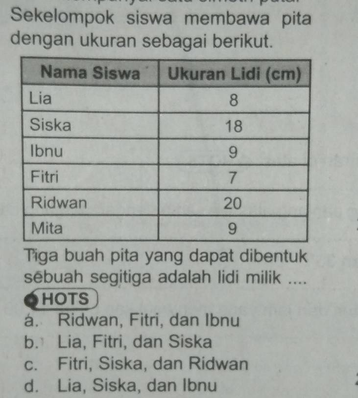 Sekelompok siswa membawa pita
dengan ukuran sebagai berikut.
Tiga buah pita yang dapat dibentuk
sēbuah segitiga adalah lidi milik ....
a HOTS
á. Ridwan, Fitri, dan Ibnu
b. Lia, Fitri, dan Siska
c. Fitri, Siska, dan Ridwan
d. Lia, Siska, dan Ibnu