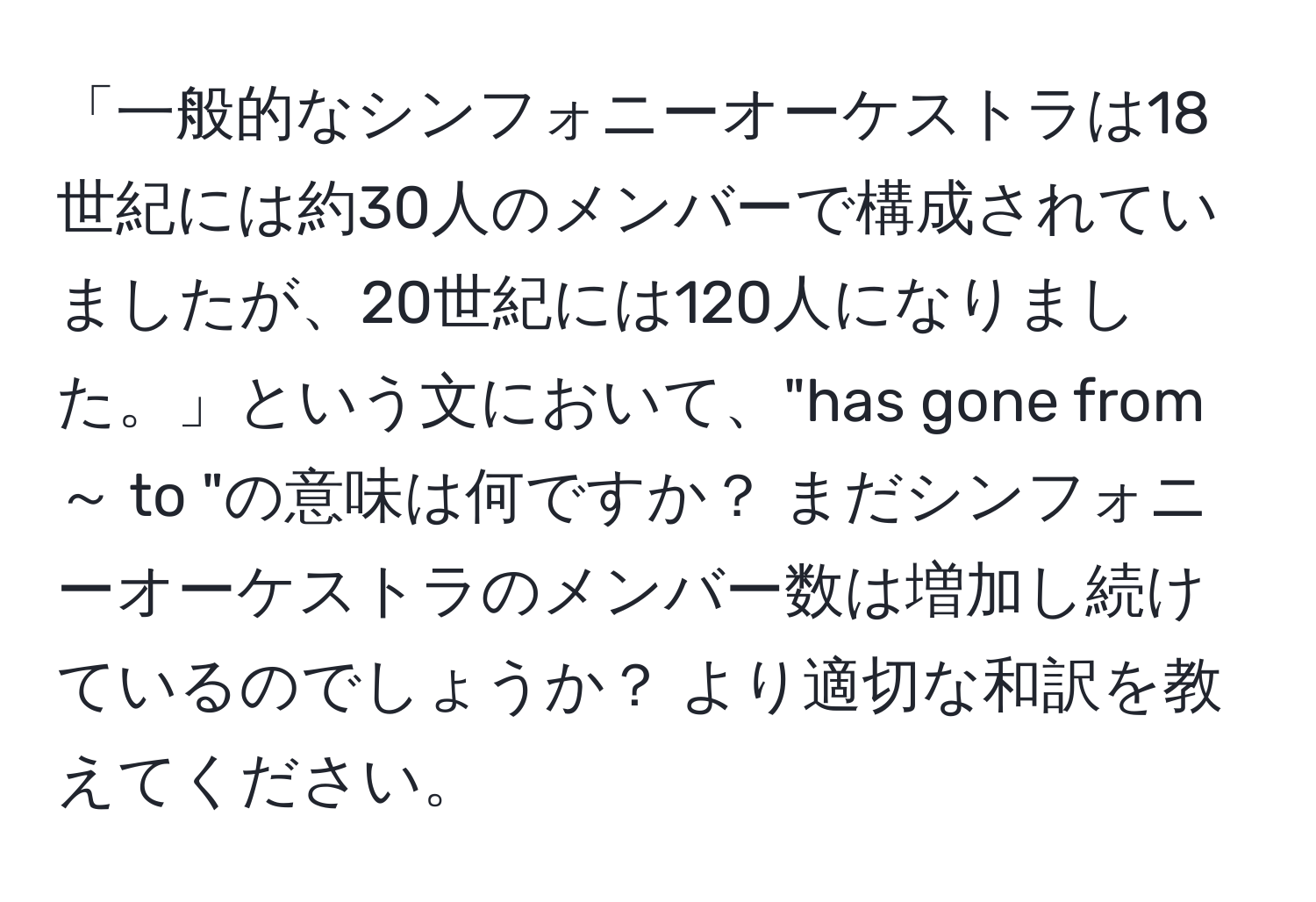 「一般的なシンフォニーオーケストラは18世紀には約30人のメンバーで構成されていましたが、20世紀には120人になりました。」という文において、"has gone from ～ to "の意味は何ですか？ まだシンフォニーオーケストラのメンバー数は増加し続けているのでしょうか？ より適切な和訳を教えてください。